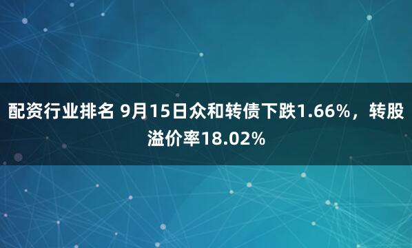 配资行业排名 9月15日众和转债下跌1.66%，转股溢价率18.02%