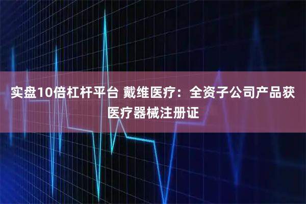 实盘10倍杠杆平台 戴维医疗：全资子公司产品获医疗器械注册证