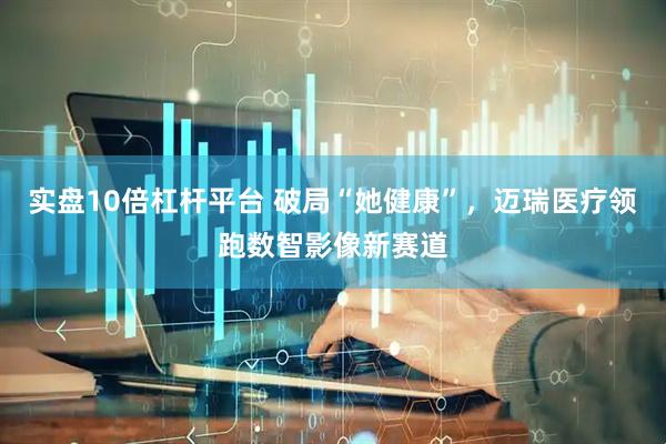 实盘10倍杠杆平台 破局“她健康”，迈瑞医疗领跑数智影像新赛道