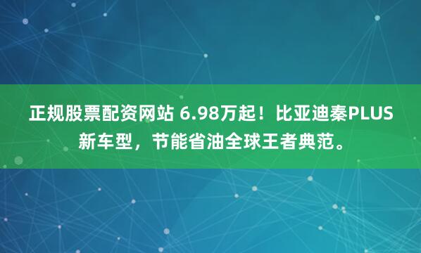 正规股票配资网站 6.98万起！比亚迪秦PLUS新车型，节能省油全球王者典范。