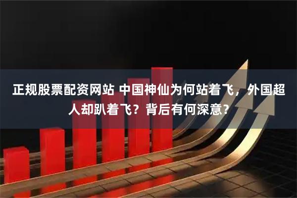 正规股票配资网站 中国神仙为何站着飞，外国超人却趴着飞？背后有何深意？