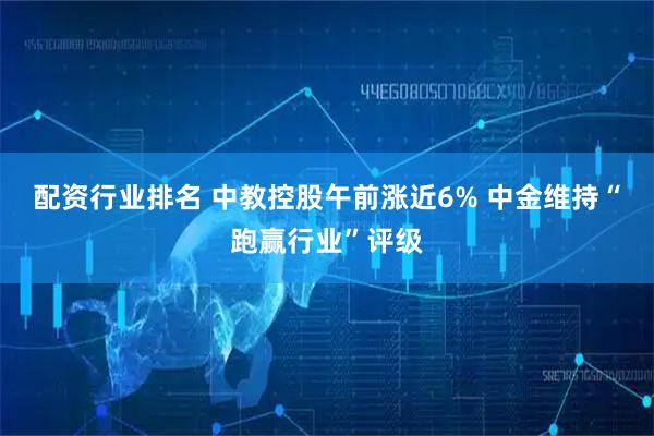 配资行业排名 中教控股午前涨近6% 中金维持“跑赢行业”评级