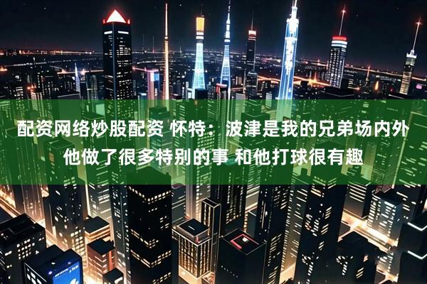 配资网络炒股配资 怀特：波津是我的兄弟场内外他做了很多特别的事 和他打球很有趣