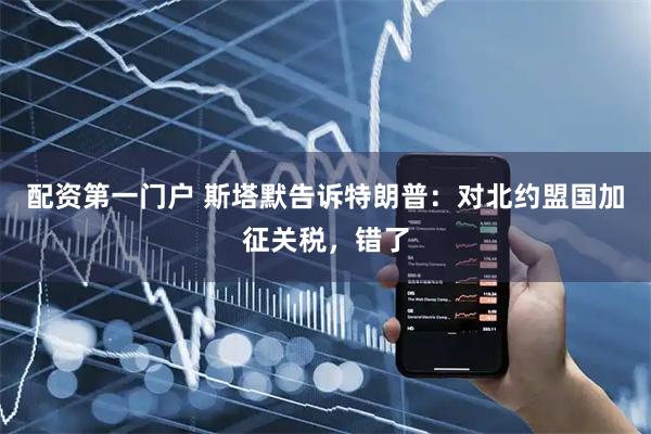 配资第一门户 斯塔默告诉特朗普：对北约盟国加征关税，错了