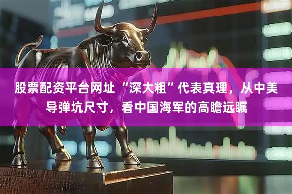 股票配资平台网址 “深大粗”代表真理，从中美导弹坑尺寸，看中国海军的高瞻远瞩