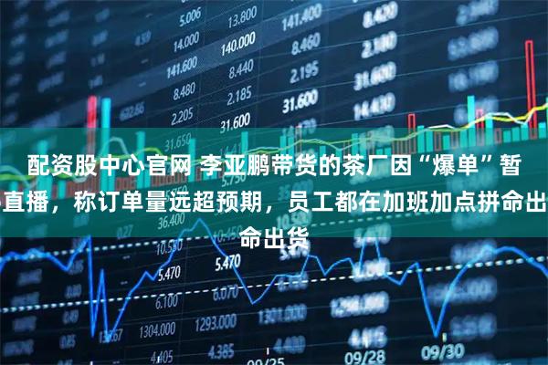 配资股中心官网 李亚鹏带货的茶厂因“爆单”暂停直播，称订单量远超预期，员工都在加班加点拼命出货