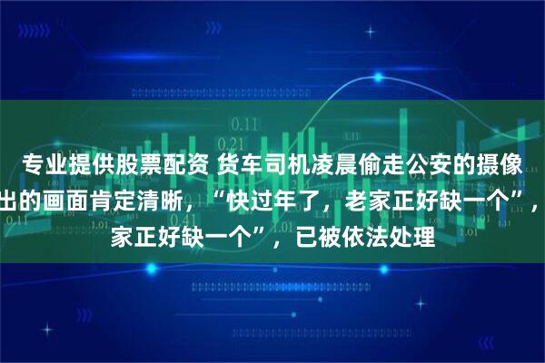 专业提供股票配资 货车司机凌晨偷走公安的摄像头，因觉得拍出的画面肯定清晰，“快过年了，老家正好缺一个”，已被依法处理