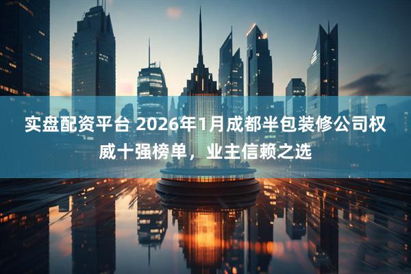 实盘配资平台 2026年1月成都半包装修公司权威十强榜单，业主信赖之选