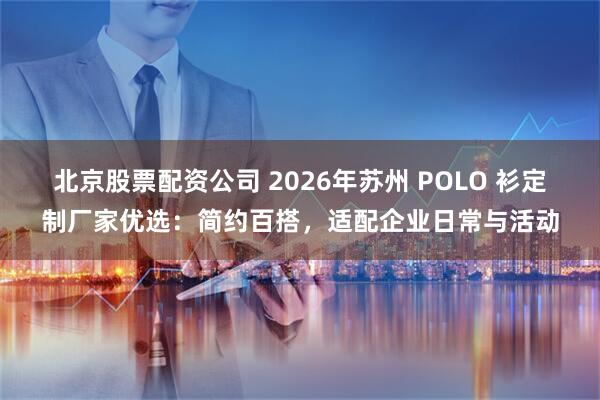 北京股票配资公司 2026年苏州 POLO 衫定制厂家优选：简约百搭，适配企业日常与活动