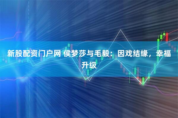 新股配资门户网 侯梦莎与毛毅：因戏结缘，幸福升级