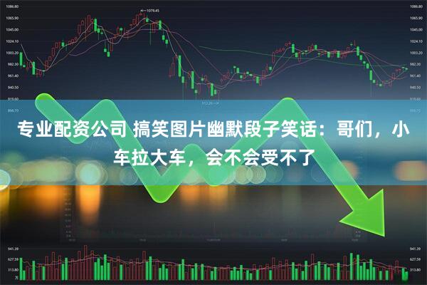 专业配资公司 搞笑图片幽默段子笑话：哥们，小车拉大车，会不会受不了