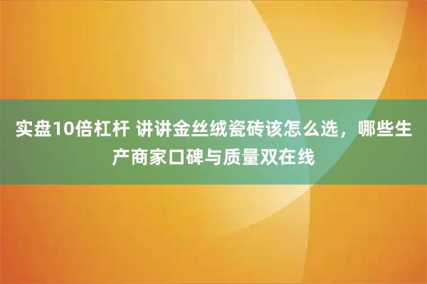 实盘10倍杠杆 讲讲金丝绒瓷砖该怎么选，哪些生产商家口碑与质量双在线