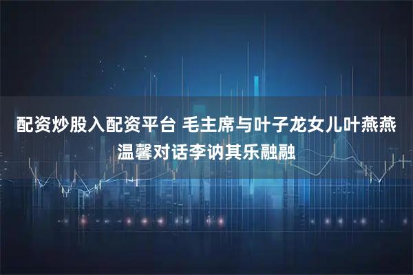 配资炒股入配资平台 毛主席与叶子龙女儿叶燕燕温馨对话李讷其乐融融