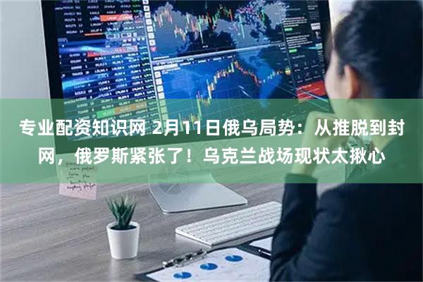 专业配资知识网 2月11日俄乌局势：从推脱到封网，俄罗斯紧张了！乌克兰战场现状太揪心