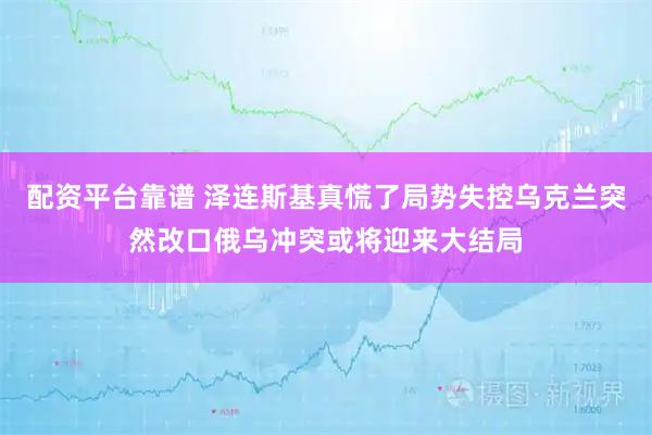 配资平台靠谱 泽连斯基真慌了局势失控乌克兰突然改口俄乌冲突或将迎来大结局