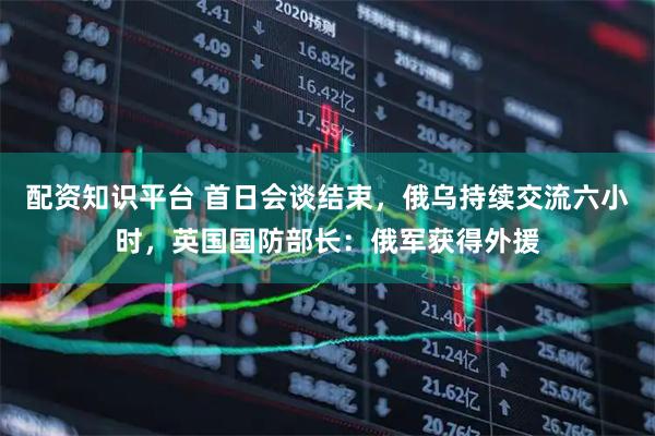 配资知识平台 首日会谈结束，俄乌持续交流六小时，英国国防部长：俄军获得外援