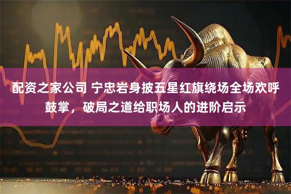 配资之家公司 宁忠岩身披五星红旗绕场全场欢呼鼓掌，破局之道给职场人的进阶启示