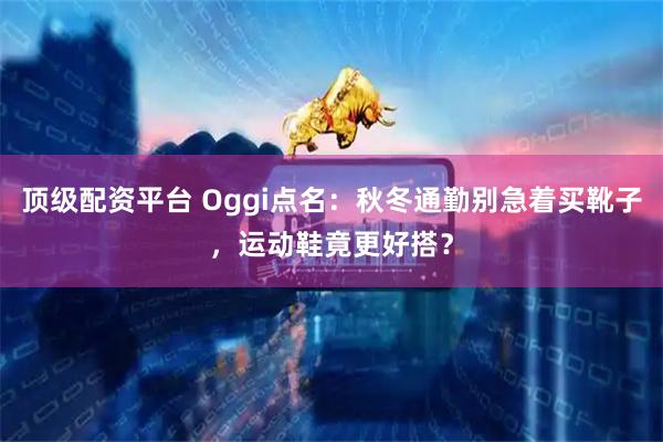 顶级配资平台 Oggi点名：秋冬通勤别急着买靴子，运动鞋竟更好搭？