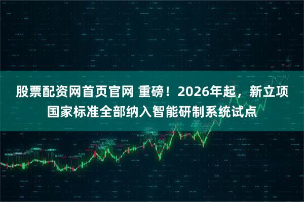 股票配资网首页官网 重磅！2026年起，新立项国家标准全部纳入智能研制系统试点