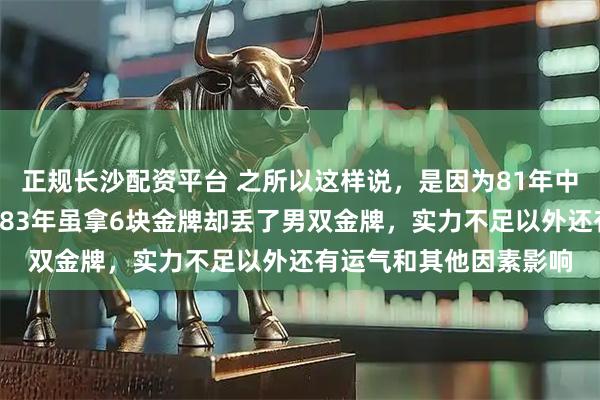 正规长沙配资平台 之所以这样说，是因为81年中国囊括全部7块金牌，83年虽拿6块金牌却丢了男双金牌，实力不足以外还有运气和其他因素影响