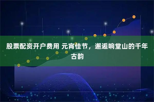 股票配资开户费用 元宵佳节，邂逅响堂山的千年古韵