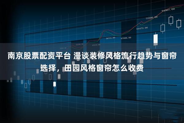 南京股票配资平台 漫谈装修风格流行趋势与窗帘选择，田园风格窗帘怎么收费