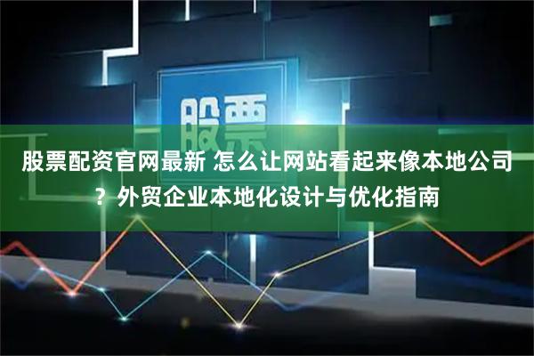 股票配资官网最新 怎么让网站看起来像本地公司？外贸企业本地化设计与优化指南