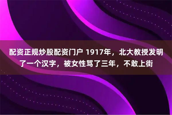 配资正规炒股配资门户 1917年，北大教授发明了一个汉字，被女性骂了三年，不敢上街