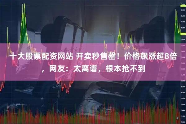 十大股票配资网站 开卖秒售罄！价格飙涨超8倍，网友：太离谱，根本抢不到