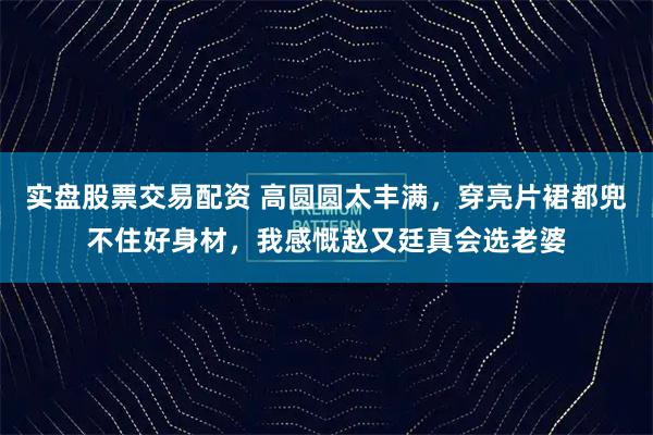 实盘股票交易配资 高圆圆太丰满，穿亮片裙都兜不住好身材，我感慨赵又廷真会选老婆