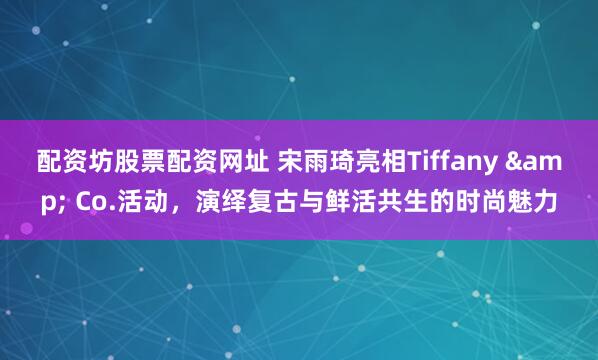 配资坊股票配资网址 宋雨琦亮相Tiffany & Co.活动，演绎复古与鲜活共生的时尚魅力