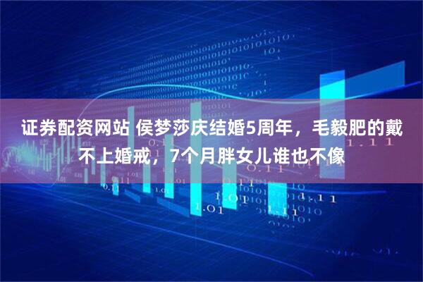 证券配资网站 侯梦莎庆结婚5周年，毛毅肥的戴不上婚戒，7个月胖女儿谁也不像