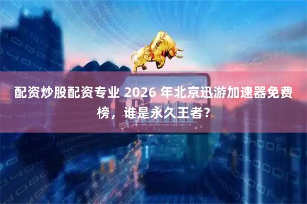 配资炒股配资专业 2026 年北京迅游加速器免费榜，谁是永久王者？