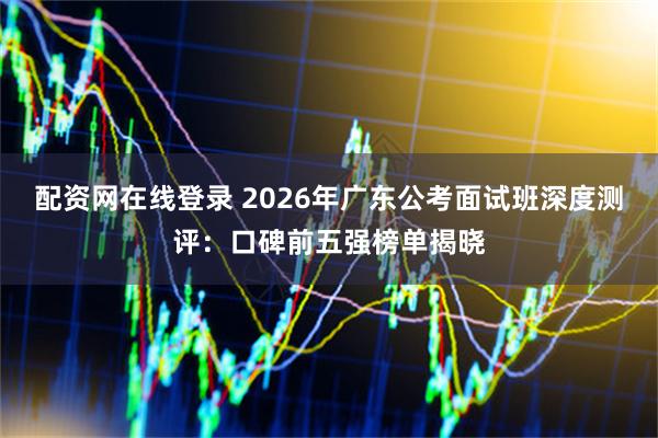 配资网在线登录 2026年广东公考面试班深度测评:口碑前五强榜单揭晓