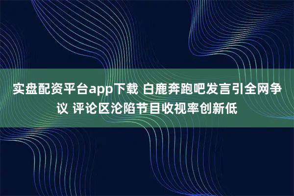 实盘配资平台app下载 白鹿奔跑吧发言引全网争议 评论区沦陷节目收视率创新低