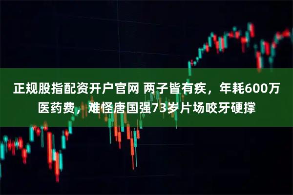 正规股指配资开户官网 两子皆有疾，年耗600万医药费，难怪唐国强73岁片场咬牙硬撑