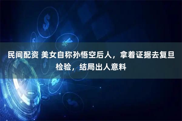 民间配资 美女自称孙悟空后人，拿着证据去复旦检验，结局出人意料