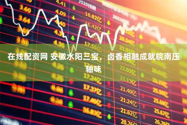 在线配资网 安徽水阳三宝，卤香相融成就皖南压轴味