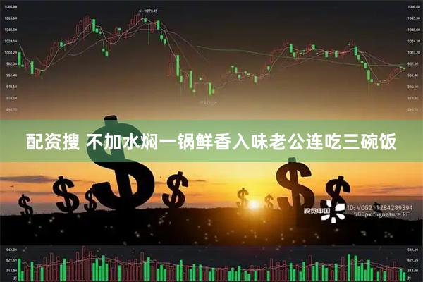 配资搜 不加水焖一锅鲜香入味老公连吃三碗饭