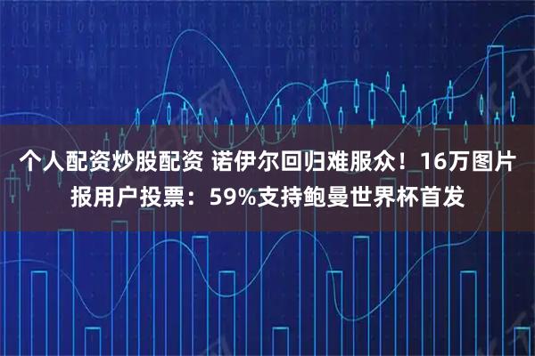 个人配资炒股配资 诺伊尔回归难服众！16万图片报用户投票：59%支持鲍曼世界杯首发