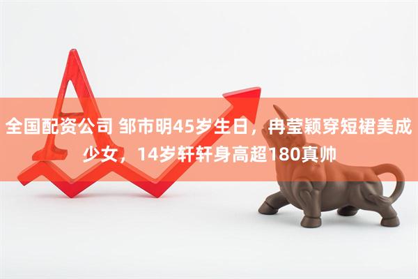 全国配资公司 邹市明45岁生日，冉莹颖穿短裙美成少女，14岁轩轩身高超180真帅