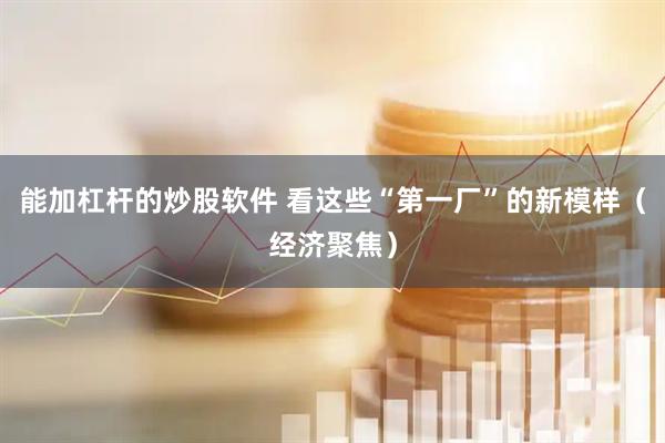 能加杠杆的炒股软件 看这些“第一厂”的新模样（经济聚焦）