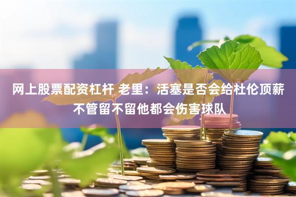 网上股票配资杠杆 老里：活塞是否会给杜伦顶薪 不管留不留他都会伤害球队