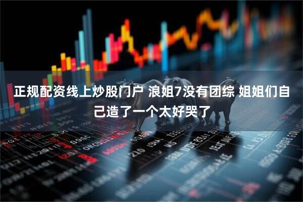 正规配资线上炒股门户 浪姐7没有团综 姐姐们自己造了一个太好哭了