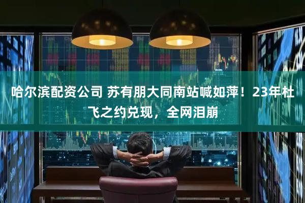哈尔滨配资公司 苏有朋大同南站喊如萍！23年杜飞之约兑现，全网泪崩