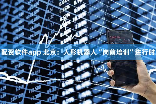配资软件app 北京：人形机器人“岗前培训”进行时