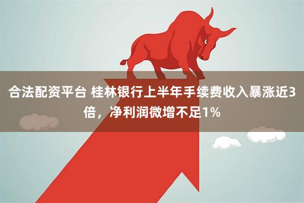 合法配资平台 桂林银行上半年手续费收入暴涨近3倍，净利润微增不足1%
