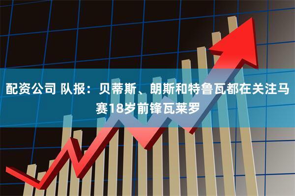 配资公司 队报：贝蒂斯、朗斯和特鲁瓦都在关注马赛18岁前锋瓦莱罗