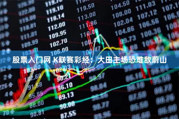 股票入门网 K联赛彩经：大田主场恐难敌蔚山
