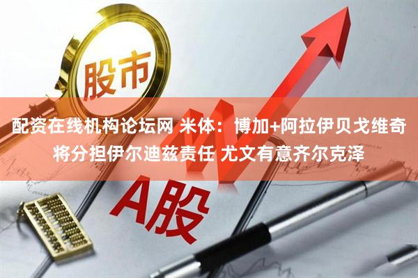 配资在线机构论坛网 米体:博加+阿拉伊贝戈维奇将分担伊尔迪兹责任 尤文有意齐尔克泽